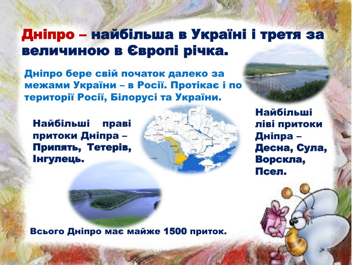 Дніпро – найбільша в Україні і третя за величиною в Європі річка. Дніпро бере свій початок далеко за межами України – в Росії. Протікає і по території Росії, Білорусі та України. Найбільші ліві притоки Дніпра – Десна, Сула, Ворскла, Псел. Найбільші праві притоки Дніпра – Припять, Тетерів, Інгулець. Всього Дніпро має майже 1500 приток.