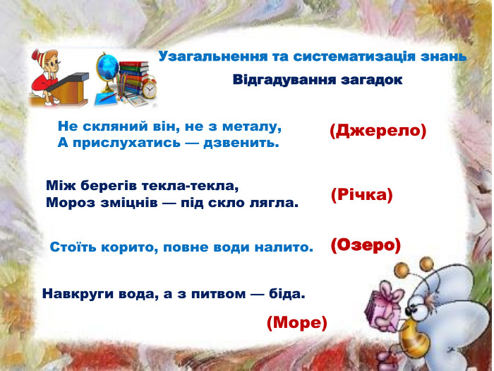 Відгадування загадок. Не скляний він, не з металу, А прислухатись — дзвенить. (Джерело)Між берегів текла-текла,Мороз зміцнів — під скло лягла. (Річка)Стоїть корито, повне води налито. (Озеро)Навкруги вода, а з питвом — біда. (Море)Узагальнення та систематизація знань
