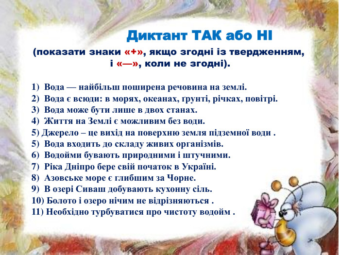  Диктант ТАК або НІ (показати знаки «+», якщо згодні із твердженням, і «—», коли не згодні).1)  Вода — найбільш поширена речовина на землі. 2)  Вода є всюди: в морях, океанах, ґрунті, річках, повітрі. 3)  Вода може бути лише в двох станах. 4)  Життя на Землі є можливим без води. 5) Джерело – це вихід на поверхню земля підземної води .5)  Вода входить до складу живих організмів. 6)  Водойми бувають природними і штучними. 7)  Ріка Дніпро бере свій початок в Україні. 8)  Азовське море є глибшим за Чорне. 9)  В озері Сиваш добувають кухонну сіль. 10) Болото і озеро нічим не відрізняються .11) Необхідно турбуватися про чистоту водойм .