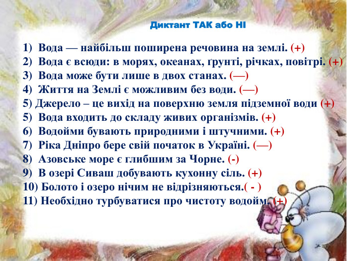 Диктант ТАК або НІ 1)  Вода — найбільш поширена речовина на землі. (+)2)  Вода є всюди: в морях, океанах, ґрунті, річках, повітрі. (+)3)  Вода може бути лише в двох станах. (—)4)  Життя на Землі є можливим без води. (—)5) Джерело – це вихід на поверхню земля підземної води (+)5)  Вода входить до складу живих організмів. (+)6)  Водойми бувають природними і штучними. (+)7)  Ріка Дніпро бере свій початок в Україні. (—)8)  Азовське море є глибшим за Чорне. (-)9)  В озері Сиваш добувають кухонну сіль. (+)10) Болото і озеро нічим не відрізняються.( - )11) Необхідно турбуватися про чистоту водойм. (+)