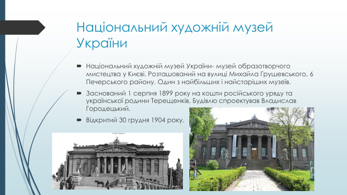Національний художній музей України. Національний художній музей України- музей образотворчого мистецтва у Києві. Розташований на вулиці Михайла Грушевського, 6 Печерського району. Один з найбільших і найстаріших музеїв. Заснований 1 серпня 1899 року на кошти російського уряду та української родини Терещенків. Будівлю спроектував Владислав Городецький. Відкритий 30 грудня 1904 року.