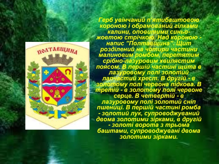 Герб увінчаний п’ятибаштовою короною і обрамований гілками калини, оповитими синьо-жовтою стрічкою. Над короною - напис ”Полтавщина”. Щит розділений на чотири частини малиновим ромбом, перетятим срібно-лазуровим хвилястим поясом. В першій частині щита в лазуровому полі золотий лапчастий хрест. В другій - в золотому полі червона підкова. В третій - в золотому полі червоне серце. В четвертій - в лазуровому полі золотий сніп пшениці. В першій частині ромба - золотий лук, супроводжуваний двома золотими зірками, в другій - золоті ворота з трьома баштами, супроводжувані двома золотими зірками.  
