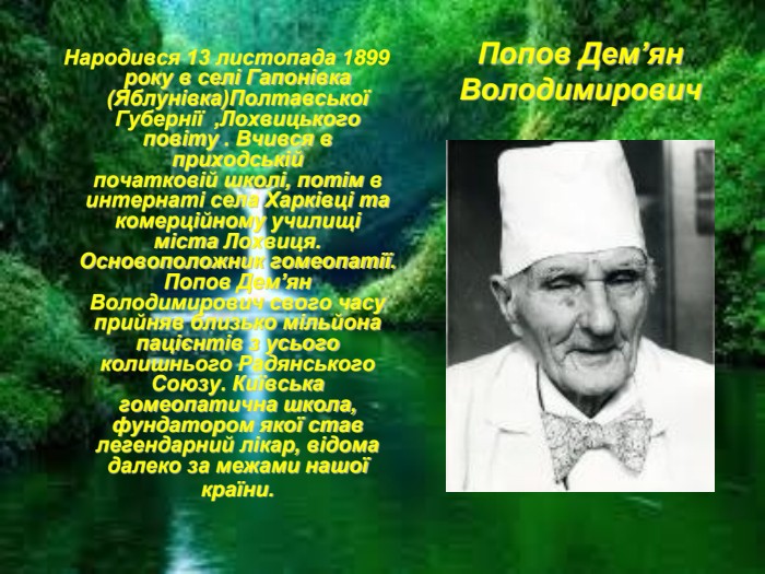  Народився 13 листопада 1899 року в селі Гапонівка (Яблунівка)Полтавської Губернії  ,Лохвицького повіту . Вчився в приходській початковій школі, потім в интернаті села Харківці та комерційному училищі міста Лохвиця. Основоположник гомеопатії. Попов Дем’ян Володимирович свого часу прийняв близько мільйона пацiєнтiв з усього колишнього Радянського Союзу. Київська гомеопатична школа, фундатором якої став легендарний лікар, відома далеко за межами нашої країни.  Попов Дем’ян Володимирович 