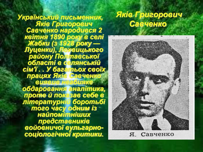 Яків Григорович Савченко  Український письменник, Яків Григорович Савченко народився 2 квітня 1890 року в селі Жабки (з 1928 року — Луценки), Лохвицького району Полтавської області в селянській сім'ї . . У багатьох своїх працях Яків Савченко виявив неабияке обдаровання аналітика, проте й показав себе в літературній боротьбі того часу одним із найпомітніших представників войовничої вульгарно-соціологічної критики. 
