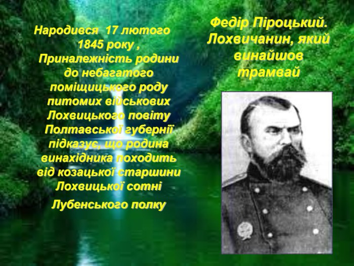 Федір Піроцький. Лохвичанин, який винайшов трамвай  Народився  17 лютого 1845 року , Приналежність родини до небагатого поміщицького роду питомих військових Лохвицького повіту Полтавської губернії підказує, що родина винахідника походить від козацької старшини Лохвицької сотні Лубенського полку  