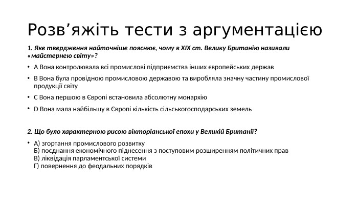 Розв’яжіть тести з аргументацією1. Яке твердження найточніше пояснює, чому в ХІХ ст. Велику Британію називали «майстернею світу»?A Вона контролювала всі промислові підприємства інших європейських держав. B Вона була провідною промисловою державою та виробляла значну частину промислової продукції світу. C Вона першою в Європі встановила абсолютну монархію. D Вона мала найбільшу в Європі кількість сільськогосподарських земель2. Що було характерною рисою вікторіанської епохи у Великій Британії?А) згортання промислового розвитку. Б) поєднання економічного піднесення з поступовим розширенням політичних прав. В) ліквідація парламентської системи. Г) повернення до феодальних порядків
