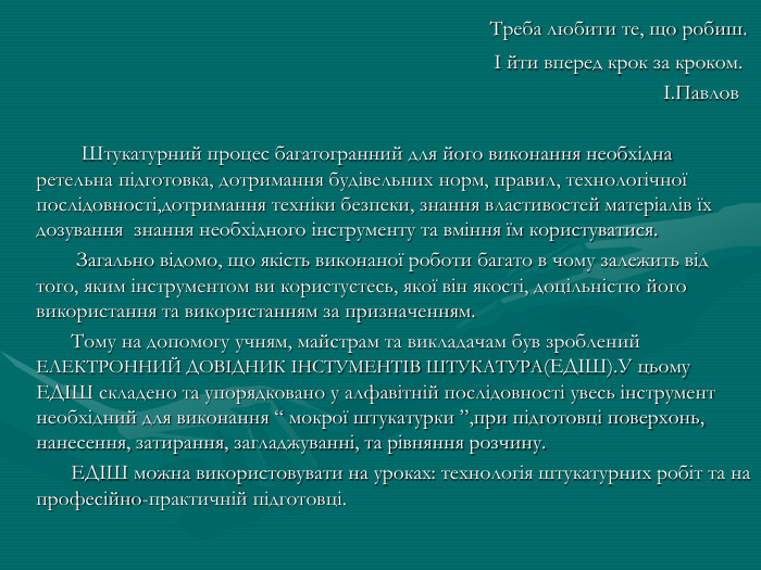  Треба любити те, що робиш. І йти вперед крок за кроком. І. Павлов Штукатурний процес багатогранний для його виконання необхідна ретельна підготовка, дотримання будівельних норм, правил, технологічної послідовності,дотримання техніки безпеки, знання властивостей матеріалів їх дозування знання необхідного інструменту та вміння їм користуватися. Загально відомо, що якість виконаної роботи багато в чому залежить від того, яким інструментом ви користуєтесь, якої він якості, доцільністю його використання та використанням за призначенням. Тому на допомогу учням, майстрам та викладачам був зроблений ЕЛЕКТРОННИЙ ДОВІДНИК ІНСТУМЕНТІВ ШТУКАТУРА(ЕДІШ). У цьому ЕДІШ складено та упорядковано у алфавітній послідовності увесь інструмент необхідний для виконання “ мокрої штукатурки ”,при підготовці поверхонь, нанесення, затирання, загладжуванні, та рівняння розчину. ЕДІШ можна використовувати на уроках: технологія штукатурних робіт та на професійно-практичній підготовці. 