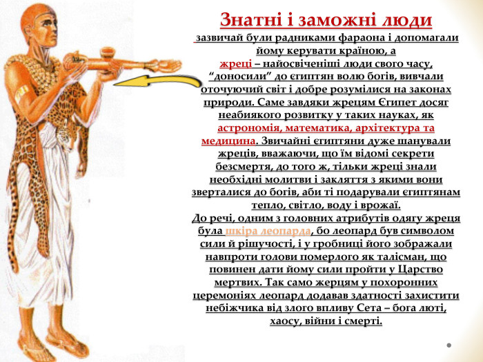 Знатні і заможні люди зазвичай були радниками фараона і допомагали йому керувати країною, а жреці – найосвіченіші люди свого часу, “доносили” до єгиптян волю богів, вивчали оточуючий світ і добре розумілися на законах природи. Саме завдяки жрецям Єгипет досяг неабиякого розвитку у таких науках, як астрономія, математика, архітектура та медицина. Звичайні єгиптяни дуже шанували жреців, вважаючи, що їм відомі секрети безсмертя, до того ж, тільки жреці знали необхідні молитви і закляття з якими вони зверталися до богів, аби ті подарували єгиптянам тепло, світло, воду і врожаї. До речі, одним з головних атрибутів одягу жреця була шкіра леопарда, бо леопард був символом сили й рішучості, і у гробниці його зображали навпроти голови померлого як талісман, що повинен дати йому сили пройти у Царство мертвих. Так само жерцям у похоронних церемоніях леопард додавав здатності захистити небіжчика від злого впливу Сета – бога люті, хаосу, війни і смерті. 