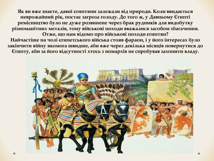 Як ви вже знаєте, давні єгиптяни залежали від природи. Коли ввидається неврожайний рік, постає загроза голоду. До того ж, у Давньому Єгипті ремісництво було не дуже розвинене через брак рудників для видобутку різноманітних металів, тому військові походи вважалися засобом збагачення. Отже, що нам відомо про військові походи єгиптян?Найчастіше на чолі єгипетського війська стояв фараон, і у його інтересах було закінчити війну якомога швидше, аби вже через декілька місяців повернутися до Єгипту, аби за його відсутності хтось з номархів не спробував захопити владу.