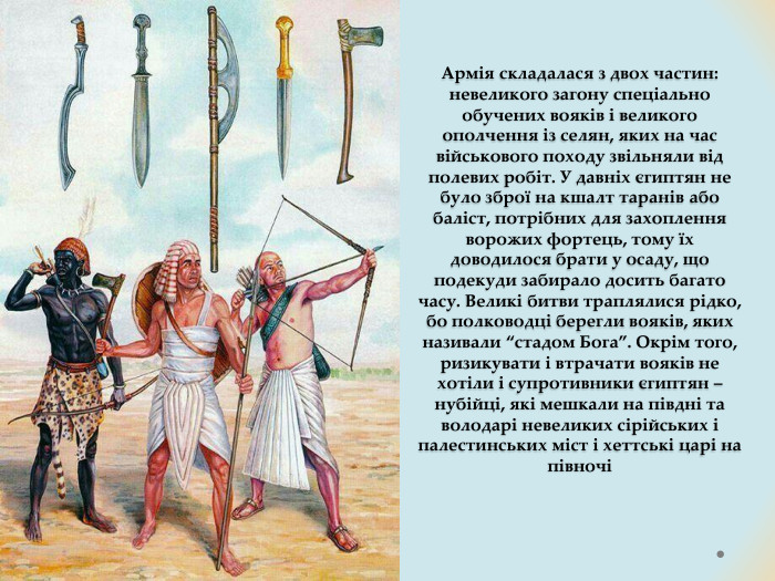 Армія складалася з двох частин: невеликого загону спеціально обучених вояків і великого ополчення із селян, яких на час військового походу звільняли від полевих робіт. У давніх єгиптян не було зброї на кшалт таранів або баліст, потрібних для захоплення ворожих фортець, тому їх доводилося брати у осаду, що подекуди забирало досить багато часу. Великі битви траплялися рідко, бо полководці берегли вояків, яких називали “стадом Бога”. Окрім того, ризикувати і втрачати вояків не хотіли і супротивники єгиптян – нубійці, які мешкали на півдні та володарі невеликих сірійських і палестинських міст і хеттські царі на півночі