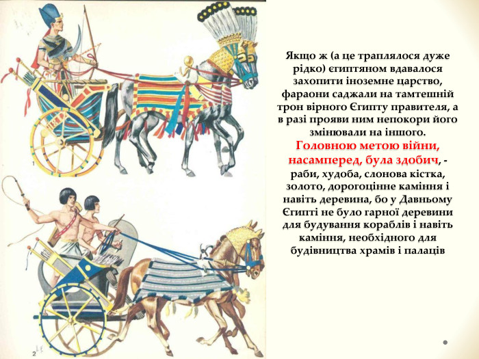 Якщо ж (а це траплялося дуже рідко) єгиптяном вдавалося захопити іноземне царство, фараони саджали на тамтешній трон вірного Єгипту правителя, а в разі прояви ним непокори його змінювали на іншого. Головною метою війни, насамперед, була здобич, - раби, худоба, слонова кістка, золото, дорогоцінне каміння і навіть деревина, бо у Давньому Єгипті не було гарної деревини для будування кораблів і навіть каміння, необхідного для будівництва храмів і палаців