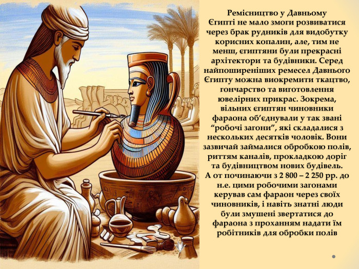 Ремісництво у Давньому Єгипті не мало змоги розвиватися через брак рудників для видобутку корисних копалин, але, тим не менш, єгиптяни були прекрасні архітектори та будівники. Серед найпоширеніших ремесел Давнього Єгипту можна виокремити ткацтво, гончарство та виготовлення ювелірних прикрас. Зокрема, вільних єгиптян чиновники фараона об’єднували у так звані “робочі загони”, які складалися з нескольких десятків чоловік. Вони зазвичай займалися обробкою полів, риттям каналів, прокладкою доріг та будівництвом нових будівель. А от починаючи з 2 800 – 2 250 рр. до н.е. цими робочими загонами керував сам фараон через своїх чиновників, і навіть знатні люди були змушені звертатися до фараона з проханням надати їм робітників для обробки полів