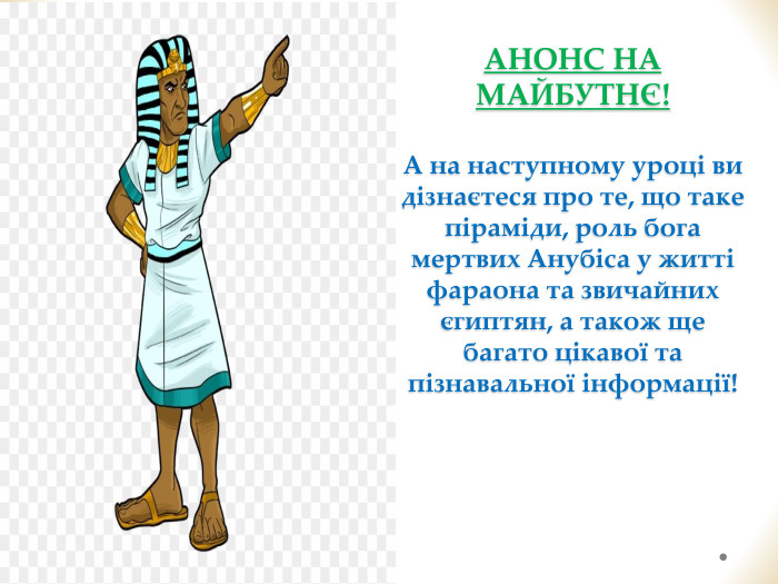АНОНС НА МАЙБУТНЄ! А на наступному уроці ви дізнаєтеся про те, що таке піраміди, роль бога мертвих Анубіса у житті фараона та звичайних єгиптян, а також ще багато цікавої та пізнавальної інформації!