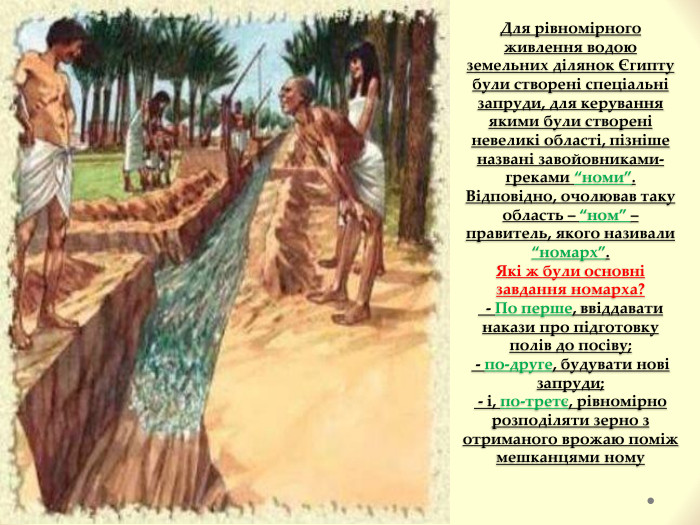 Для рівномірного живлення водою земельних ділянок Єгипту були створені спеціальні запруди, для керування якими були створені невеликі області, пізніше названі завойовниками-греками “номи”. Відповідно, очолював таку область – “ном” – правитель, якого називали “номарх”. Які ж були основні завдання номарха? - По перше, ввіддавати накази про підготовку полів до посіву; - по-друге, будувати нові запруди; - і, по-третє, рівномірно розподіляти зерно з отриманого врожаю поміж мешканцями ному