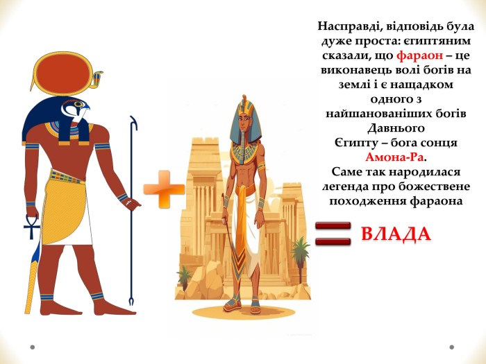 Насправді, відповідь була дуже проста: єгиптяним сказали, що фараон – це виконавець волі богів на землі і є нащадком одного з найшанованіших богів Давнього Єгипту – бога сонця Амона-Ра. Саме так народилася легенда про божествене походження фараона. ВЛАДА