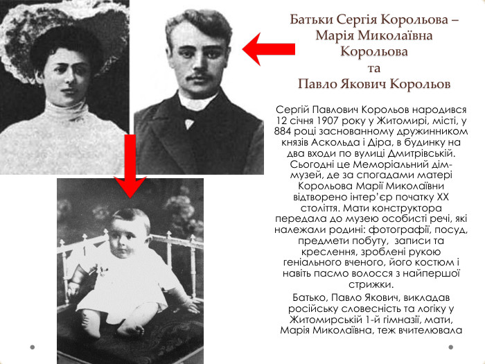 Батьки Сергія Корольова – Марія Миколаївна Корольова та Павло Якович Корольов. Сергій Павлович Корольов народився 12 січня 1907 року у Житомирі, місті, у 884 році заснованному дружинником князів Аскольда і Діра, в будинку на два входи по вулиці Дмитрівській. Сьогодні це Меморіальний дім-музей, де за спогадами матері Корольова Марії Миколаївни відтворено інтер’єр початку ХХ століття. Мати конструктора передала до музею особисті речі, які належали родині: фотографії, посуд, предмети побуту, записи та креслення, зроблені рукою геніального вченого, його костюм і навіть пасмо волосся з найпершої стрижки. Батько, Павло Якович, викладав російську словесність та логіку у Житомирській 1-й гімназії, мати, Марія Миколаївна, теж вчителювала