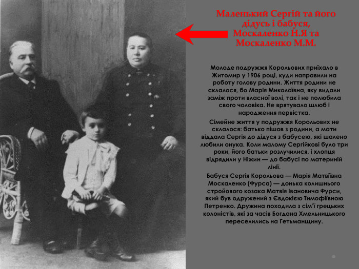 Маленький Сергій та його дідусь і бабуся, Москаленко Н. Я та Москаленко М. М. Молоде подружжя Корольових приїхало в Житомир у 1906 році, куди направили на роботу голову родини. Життя родини не склалося, бо Марія Миколаївна, яку видали заміж проти власної волі, так і не полюбила свого чоловіка. Не врятувало шлюб і народження первістка. Сімейне життя у подружжя Корольових не склалося: батько пішов з родини, а мати віддала Сергія до дідуся з бабусею, які шалено любили онука. Коли малому Сергійкові було три роки, його батьки розлучилися, і хлопця відрядили у Ніжин — до бабусі по материній лінії. Бабуся Сергія Корольова — Марія Матвіївна Москаленко (Фурса) — донька колишнього стройового козака Матвія Івановича Фурси, який був одружений з Євдокією Тимофіївною Петренко. Дружина походила з сім’ї грецьких колоністів, які за часів Богдана Хмельницького переселились на Гетьманщину.