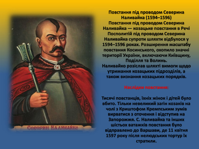 Повстання під проводом Северина Наливайка (1594–1596)Повстання під проводом Северина Наливайка — козацьке повстання в Речі Посполитій під проводом Северина Наливайка супроти шляхти відбулося у 1594–1596 роках. Розширення масштабу повстання Косинського, охопило значні території України, включаючи Київщину, Поділля та Волинь. Наливайко розіслав шляхті вимоги щодо утримання козацьких підрозділів, а також визнання козацьких порядків. Наслідки повстання: Тисячі повстанців, їхніх жінок і дітей було вбито. Тільки невеликий загін козаків на чолі з Криштофом Кремпським зумів вирватися з оточення і відступив на Запорожжя. С. Наливайка та інших шістьох ватажків повстання було відправлено до Варшави, де 11 квітня 1597 року після нелюдських тортур їх стратили.