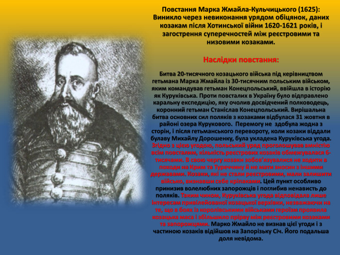 Повстання Марка Жмайла-Кульчицького (1625): Виникло через невиконання урядом обіцянок, даних козакам після Хотинської війни 1620-1621 років, і загострення суперечностей між реєстровими та низовими козаками. Наслідки повстання: Битва 20-тисячного козацького війська під керівництвом гетьмана Марка Жмайла із 30-тисячним польським військом, яким командував гетьман Конецпольський, ввійшла в історію як Куруківська. Проти повсталих в Україну було відправлено каральну експедицію, яку очолив досвідчений полководець, коронний гетьман Станіслав Конецпольський. Вирішальна битва основних сил поляків з козаками відбулася 31 жовтня в районі озера Курукового. Перемогу не здобула жодна з сторін, і після гетьманського перевороту, коли козаки віддали булаву Михайлу Дорошенку, була укладена Куруківська угода. Згідно з цією угодою, польський уряд проголошував амністію всім повсталим, кількість реєстрових козаків обмежувалася 6-тисячами. В свою чергу козаки зобов’язувалися не ходити в походи на Крим та Туреччину й не мати зносин з іншими державами. Козаки, які не стали реєстровими, мали залишити військо, визнавши себе кріпаками. Цей пункт особливо принизив волелюбних запорожців і поглибив ненависть до поляків. Таким чином, Куруківська угода відповідала лише інтересам привілейованої козацької верхівки, незважаючи на те, що в боях із королівськими військами героїзм проявила козацька маса і збільшило прірву між реєстровими козаками та запорожцями. Марко Жмайло не визнав цієї угоди і з частиною козаків відійшов на Запорізьку Січ. Його подальша доля невідома. 