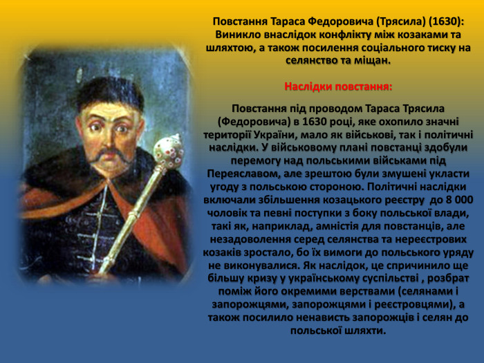 Повстання Тараса Федоровича (Трясила) (1630): Виникло внаслідок конфлікту між козаками та шляхтою, а також посилення соціального тиску на селянство та міщан. Наслідки повстання: Повстання під проводом Тараса Трясила (Федоровича) в 1630 році, яке охопило значні території України, мало як військові, так і політичні наслідки. У військовому плані повстанці здобули перемогу над польськими військами під Переяславом, але зрештою були змушені укласти угоду з польською стороною. Політичні наслідки включали збільшення козацького реєстру до 8 000 чоловік та певні поступки з боку польської влади, такі як, наприклад, амністія для повстанців, але незадоволення серед селянства та нереєстрових козаків зростало, бо їх вимоги до польського уряду не виконувалися. Як наслідок, це спричинило ще більшу кризу у українському суспільстві , розбрат поміж його окремими верствами (селянами і запорожцями, запорожцями і реєстровцями), а також посилило ненависть запорожців і селян до польської шляхти.