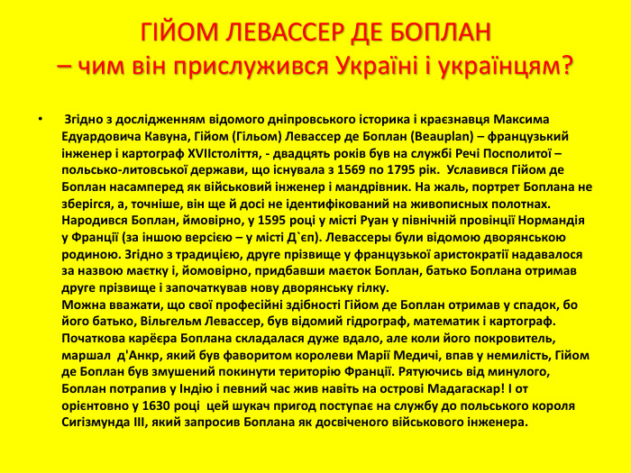 ГІЙОМ ЛЕВАССЕР ДЕ БОПЛАН – чим він прислужився Україні і українцям? Згідно з дослідженням відомого дніпровського історика і краєзнавця Максима Едуардовича Кавуна, Гійом (Гільом) Левассер де Боплан (Beauplan) – французький інженер і картограф XVIIстоліття, - двадцять років був на службі Речі Посполитої – польсько-литовської держави, що існувала з 1569 по 1795 рік. Уславився Гійом де Боплан насамперед як військовий інженер і мандрівник. На жаль, портрет Боплана не зберігся, а, точніше, він ще й досі не ідентифікований на живописных полотнах. Народився Боплан, ймовірно, у 1595 році у місті Руан у північній провінції Нормандія у Франції (за іншою версією – у місті Д`єп). Левассеры були відомою дворянською родиною. Згідно з традицією, друге прізвище у французької аристократії надавалося за назвою маєтку і, йомовірно, придбавши маєток Боплан, батько Боплана отримав друге прізвище і започаткував нову дворянську гілку. Можна вважати, що свої професійні здібності Гійом де Боплан отримав у спадок, бо його батько, Вільгельм Левассер, був відомий гідрограф, математик і картограф. Початкова карёєра Боплана складалася дуже вдало, але коли його покровитель, маршал д'Анкр, який був фаворитом королеви Марії Медичі, впав у немилість, Гійом де Боплан був змушений покинути територію Франції. Рятуючись від минулого, Боплан потрапив у Індію і певний час жив навіть на острові Мадагаскар! І от орієнтовно у 1630 році цей шукач пригод поступає на службу до польського короля Сигізмунда III, який запросив Боплана як досвіченого військового інженера.