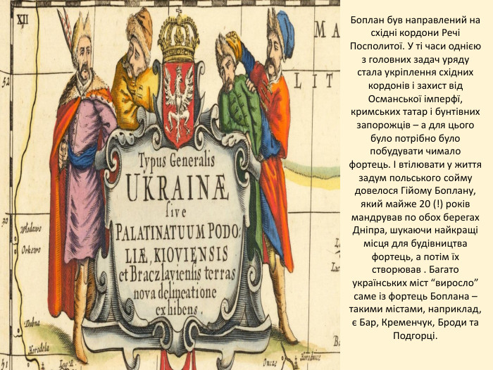 Боплан був направлений на східні кордони Речі Посполитої. У ті часи однією з головних задач уряду стала укріплення східних кордонів і захист від Османської імперфї, кримських татар і бунтівних запорожців – а для цього було потрібно було побудувати чимало фортець. І втілювати у життя задум польського сойму довелося Гійому Боплану, який майже 20 (!) років мандрував по обох берегах Дніпра, шукаючи найкращі місця для будівництва фортець, а потім їх створював . Багато українських міст “виросло” саме із фортець Боплана – такими містами, наприклад, є Бар, Кременчук, Броди та Подгорці.