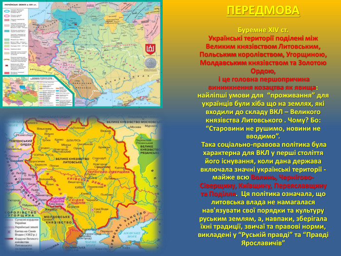 ПЕРЕДМОВАБуремне ХІV ст. Українські території поділені між Великим князівством Литовським, Польським королівством, Угорщиною, Молдавським князівством та Золотою Ордою, і це головна першопричина виниикнення козацтва як явища: найліпші умови для “проживання” для українців були хіба що на землях, які входили до складу ВКЛ – Великого князівства Литовського . Чому? Бо: “Старовини не рушимо, новини не вводимо”. Така соціально-правова політика була характерна для ВКЛ у перші століття його існування, коли дана держава включала значні українські території - майже всю Волинь, Чернігово-Сіверщину, Київщину, Переяславщину та Поділля. Ця політика означала, що литовська влада не намагалася нав'язувати свої порядки та культуру руським землям, а, навпаки, зберігала їхні традиції, звичаї та правові норми, викладені у “Руській правді” та “Правді Ярославичів”