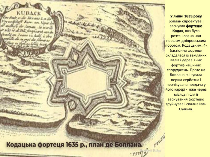 У липні 1635 року Боплан спроектува і заснував фортецю Кодак, яка була розташована над першим дніпровським порогом, Кодацьким. 4-бастіонна фортеця складалася із земляних валів і дерев`яних фортифікаційних споруджень. Проте на Боплана очікувала перша серйозна і неочікувана невдача у його карєрі - вже через місяць після її заснування фортецю зруйнував і спалив Іван Сулима.