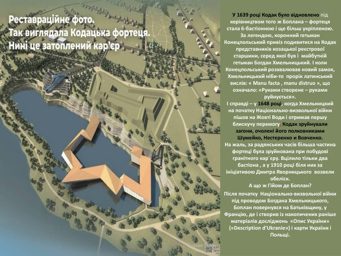 У 1639 році Кодак було відновлено під керівництвом того ж Боплана – фортеця стала 6-бастіонною і ще більш укріпленою. За легендою, коронний гетьман Конецпольський привіз подивитися на Кодак представників козацької реєстрової старшини, серед якої був і майбутній гетьман Богдан Хмельницький. І коли Конецпольський розхвалював новий замок, Хмельницький ніби-то прорік латинський вислів: « Manu facta , manu distruo », що означало: «Руками створене – руками руйнується».І справді – у 1648 році, когда Хмельницкий на початку Національно-визвольної війни пішов на Жовті Води і отримав першу блискучу перемогу, Кодак зруйнували загони, очолені його полковниками Шумейко, Нестеренко и Вовченко. На жаль, за радянських часів більша частина фортеці була зруйнована при побудові гранітного кар`єру. Вцілило тільки два бастіона , а у 1910 році біля них за ініціативою Дмитра Яворницького возвели обеліск. А що ж Гійом де Боплан?Після початку Національно-визвольної війни під проводом Богдана Хмельницького, Боплан повернувся на Батьківщину, у Францію, де і створив із накопичених раніше матеріалів досліджень «Опис України» («Description d'Ukranie») і карти України і Польщі.