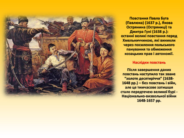 Повстання Павла Бута (Павлюка) (1637 р.), Якова Острянина (Остряниці) та Дмитра Гуні (1638 р.):останні великі повстання перед Хмельниччиною, які виникли через посилення польського панування та обмеження козацьких прав і автономії. Наслідки повстань. Після завершення даних повстань наступило так зване “золоте десятиріччя” (1638-1648 рр.) – без повстань і війн, але це тимчасове затишшя стало передтечею великої бурі - Національно-визвольної війни 1648-1657 рр.