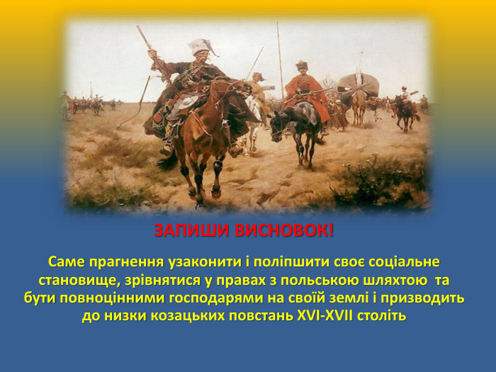 ЗАПИШИ ВИСНОВОК! Саме прагнення узаконити і поліпшити своє соціальне становище, зрівнятися у правах з польською шляхтою та бути повноцінними господарями на своїй землі і призводить до низки козацьких повстань ХVІ-ХVІІ століть 