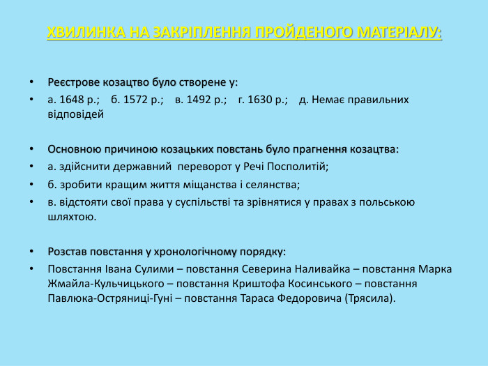 ХВИЛИНКА НА ЗАКРІПЛЕННЯ ПРОЙДЕНОГО МАТЕРІАЛУ: Реєстрове козацтво було створене у:а. 1648 р.; б. 1572 р.; в. 1492 р.; г. 1630 р.; д. Немає правильних відповідей. Основною причиною козацьких повстань було прагнення козацтва:а. здійснити державний переворот у Речі Посполитій;б. зробити кращим життя міщанства і селянства;в. відстояти свої права у суспільстві та зрівнятися у правах з польською шляхтою. Розстав повстання у хронологічному порядку: Повстання Івана Сулими – повстання Северина Наливайка – повстання Марка Жмайла-Кульчицького – повстання Криштофа Косинського – повстання Павлюка-Остряниці-Гуні – повстання Тараса Федоровича (Трясила).