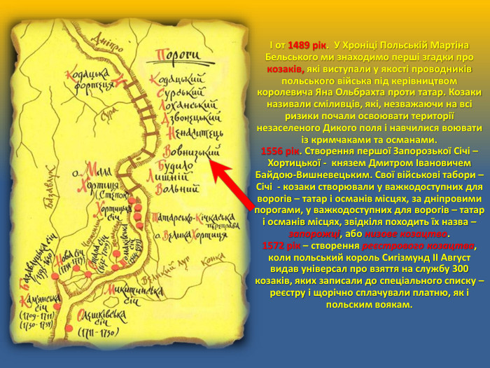 І от 1489 рік. У Хроніці Польській Мартіна Бельського ми знаходимо перші згадки про козаків, які виступали у якості проводників польського війська під керівництвом королевича Яна Ольбрахта проти татар. Козаки називали сміливців, які, незважаючи на всі ризики почали освоювати території незаселеного Дикого поля і навчилися воювати із кримчаками та османами.1556 рік. Створення першої Запорозької Січі – Хортицької - князем Дмитром Івановичем Байдою-Вишневецьким. Свої військові табори – Січі - козаки створювали у важкодоступних для ворогів – татар і османів місцях, за дніпровими порогами, у важкодоступних для ворогів – татар і османів місцях, звідкіля походить їх назва – запорожці, або низове козацтво. 1572 рік – створення реєстрового козацтва, коли польський король Сигізмунд II Август видав універсал про взяття на службу 300 козаків, яких записали до спеціального списку – реєстру і щорічно сплачували платню, як і польским воякам. 