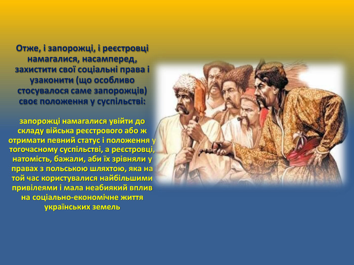 Отже, і запорожці, і реєстровці намагалися, насамперед, захистити свої соціальні права і узаконити (що особливо стосувалося саме запорожців) своє положення у суспільстві:запорожці намагалися увійти до складу війська реєстрового або ж отримати певний статус і положення у тогочасному суспільстві, а реєстровці, натомість, бажали, аби їх зрівняли у правах з польською шляхтою, яка на той час користувалися найбільшими привілеями і мала неабиякий вплив на соціально-економічне життя українських земель