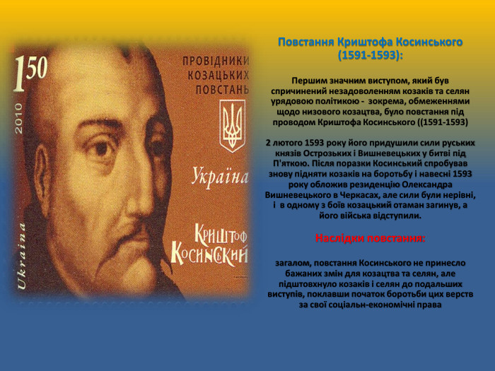 Повстання Криштофа Косинського (1591-1593): Першим значним виступом, який був спричинений незадоволенням козаків та селян урядовою політикою - зокрема, обмеженнями щодо низового козацтва, було повстання під проводом Криштофа Косинського ((1591-1593)2 лютого 1593 року його придушили сили руських князів Острозьких і Вишневецьких у битві під П'яткою. Після поразки Косинський спробував знову підняти козаків на боротьбу і навесні 1593 року обложив резиденцію Олександра Вишневецького в Черкасах, але сили були нерівні, і в одному з боїв козацький отаман загинув, а його війська відступили. Наслідки повстання: загалом, повстання Косинського не принесло бажаних змін для козацтва та селян, але підштовхнуло козаків і селян до подальших виступів, поклавши початок боротьби цих верств за свої соціальн-економічні права