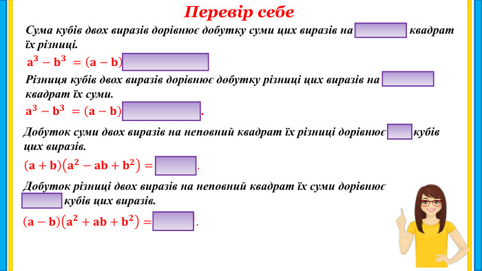 Перевір себе. Сума кубів двох виразів дорівнює добутку суми цих виразів на неповний квадрат їх різниці.𝐚𝟑−𝐛𝟑 =𝐚−𝐛𝐚𝟐+𝐚𝐛+𝐛𝟐. Різниця кубів двох виразів дорівнює добутку різниці цих виразів на неповний квадрат їх суми.𝐚𝟑−𝐛𝟑 =𝐚−𝐛𝐚𝟐+𝐚𝐛+𝐛𝟐. Добуток суми двох виразів на неповний квадрат їх різниці дорівнює сумі кубів цих виразів.𝐚+𝐛𝐚𝟐−𝐚𝐛+𝐛𝟐=𝐚𝟑+ 𝐛𝟑. Добуток різниці двох виразів на неповний квадрат їх суми дорівнює різниці кубів цих виразів.𝐚−𝐛𝐚𝟐+𝐚𝐛+𝐛𝟐=𝐚𝟑− 𝐛𝟑. 