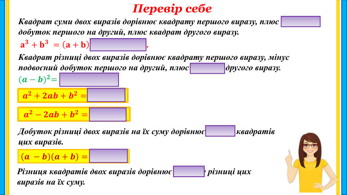 Перевір себе. Квадрат суми двох виразів дорівнює квадрату першого виразу, плюс подвоєний добуток першого на другий, плюс квадрат другого виразу. 𝐚𝟑+𝐛𝟑 =𝐚+𝐛𝐚𝟐−𝐚𝐛+𝐛𝟐. Квадрат різниці двох виразів дорівнює квадрату першого виразу, мінус подвоєний добуток першого на другий, плюс квадрат другого виразу. (𝒂−𝒃)𝟐=𝒂𝟐−𝟐𝒂𝒃+𝒃𝟐.  𝒂𝟐+𝟐𝒂𝒃+𝒃𝟐=(𝒂+𝒃)𝟐. 𝒂𝟐−𝟐𝒂𝒃+𝒃𝟐=(𝒂−𝒃)𝟐. Добуток різниці двох виразів на їх суму дорівнює різниці квадратівцих виразів.𝒂 −𝒃𝒂+𝒃=𝒂𝟐−𝒃𝟐. Різниця квадратів двох виразів дорівнює добутку різниці цихвиразів на їх суму.
