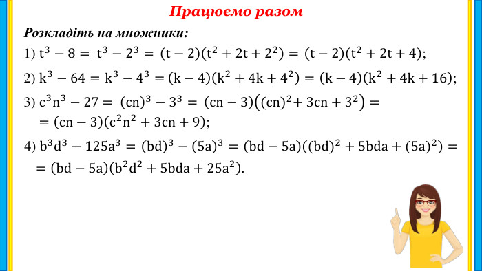 Працюємо разом. Розкладіть на множники:1) t3−8= 2) k3−64= 3) c3n3−27 = 4) b3d3−125a3= =cn−3c2n2+3cn+9; =bd−5ab2d2+5bda+25a2. t3−23=  t−2t2+2t+22=  t−2t2+2t+4; k3−43=  k−4k2+4k+42=  k−4k2+4k+16; cn3−33=  cn−3(cn)2+ 3cn+32= bd3−5a3=  bd−5a(bd)2+5bda+(5a)2=  