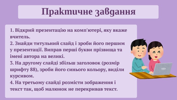 Практичне завдання1. Відкрий презентацію на комп'ютері, яку вкаже вчитель.2. Знайди титульний слайд і зроби його першим у презентації. Виправ перші букви прізвища та імені автора на великі.3. На другому слайді збільш заголовок (розмір шрифту 88), зроби його синього кольору, виділи курсивом.4. На третьому слайді розмісти зображення і текст так, щоб малюнок не перекривав текст.