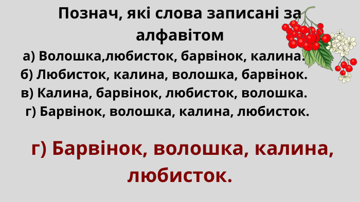  а) Волошка,любисток, барвінок, калина. б) Любисток, калина, волошка, барвінок. в) Калина, барвінок, любисток, волошка. г) Барвінок, волошка, калина, любисток. Познач, які слова записані за алфавітом г) Барвінок, волошка, калина, любисток. 