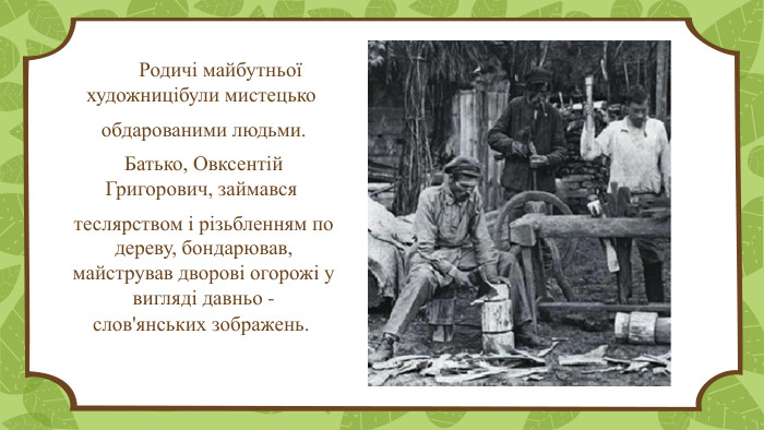  Родичі майбутньої художницібули мистецько обдарованими людьми. Батько, Овксентій Григорович, займався  теслярством і різьбленням по дереву, бондарював, майстрував дворові огорожі у вигляді давньо -слов'янських зображень.  