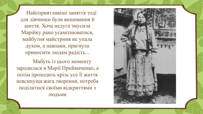  Найсприятливіші заняття тоді для дівчинки були вишивання й шиття. Хоча недуга змусила Марійку рано усамітнюватися, майбутня майстриня не упала духом, а навпаки, прагнула приносити людям радість... Мабуть із цього моменту зародилася в Марії Приймаченко, а потім проходить крізь усе її життя невсипуща жага творення, потреба поділитися своїми відкриттями з людьми 