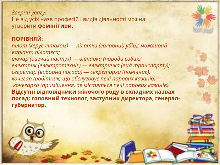 Зверни увагу!Не від усіх назв професій і видів діяльності можна утворити фемінітиви. ПОРІВНЯЙ:пілот (керує літаком) — пілотка (головний убір); можливий варіант пілотеса;вівчар (овечий пастух) — вівчарка (порода собак);електрик (електротехнік) — електричка (вид транспорту);секретар (виборна посада) — секретарка (помічник);кочегар (робітник, що обслуговує печі парових казанів) — кочегарка (приміщення, де містяться печі парових казанів). Відсутні відповідники жіночого роду в складних назвах посад: головний технолог, заступник директора, генерал-губернатор.