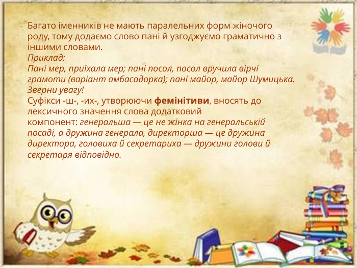Багато іменників не мають паралельних форм жіночого роду, тому додаємо слово пані й узгоджуємо граматично з іншими словами. Приклад: Пані мер, приїхала мер; пані посол, посол вручила вірчі грамоти (варіант амбасадорка); пані майор, майор Шумицька. Зверни увагу!Суфікси -ш-, -их-, утворюючи фемінітиви, вносять до лексичного значення слова додатковий компонент: генеральша — це не жінка на генеральській посаді, а дружина генерала, директорша — це дружина директора, головиха й секретариха — дружини голови й секретаря відповідно.