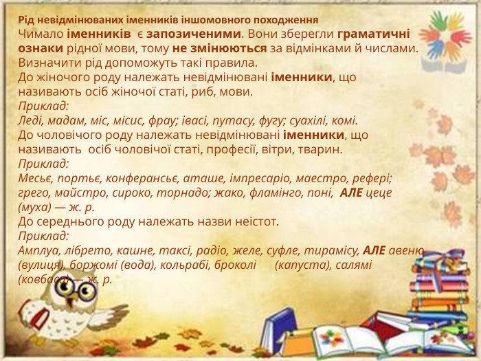 Рід невідмінюваних іменників іншомовного походження. Чимало іменників  є запозиченими. Вони зберегли граматичні ознаки рідної мови, тому не змінюються за відмінками й числами. Визначити рід допоможуть такі правила. До жіночого роду належать невідмінювані іменники, що називають осіб жіночої статі, риб, мови. Приклад: Леді, мадам, міс, місис, фрау; івасі, путасу, фугу; суахілі, комі. До чоловічого роду належать невідмінювані іменники, що називають  осіб чоловічої статі, професії, вітри, тварин. Приклад: Месьє, портьє, конферансьє, аташе, імпресаріо, маестро, рефері; грего, майстро, сироко, торнадо; жако, фламінго, поні,  АЛЕ цеце (муха) — ж. р. До середнього роду належать назви неістот. Приклад: Амплуа, лібрето, кашне, таксі, радіо, желе, суфле, тирамісу, АЛЕ авеню (вулиця), боржомі (вода), кольрабі, броколі (капуста), салямі (ковбаса) — ж. р.
