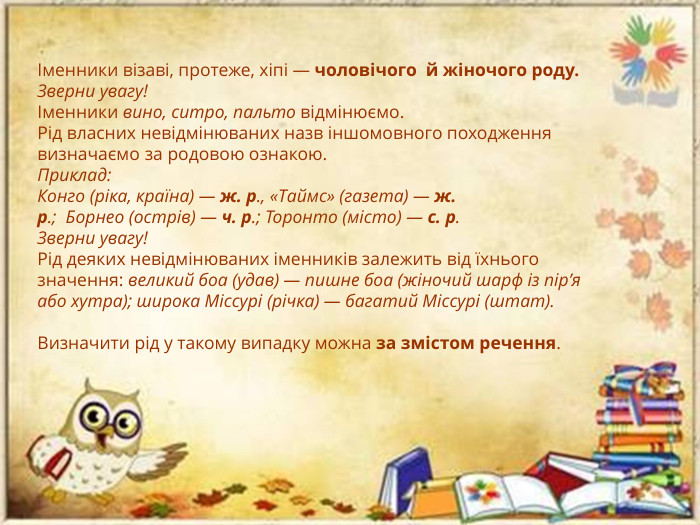 Іменники візаві, протеже, хіпі — чоловічого  й жіночого роду. Зверни увагу!Іменники вино, ситро, пальто відмінюємо. Рід власних невідмінюваних назв іншомовного походження визначаємо за родовою ознакою. Приклад: Конго (ріка, країна) — ж. р., «Таймс» (газета) — ж. р.;  Борнео (острів) — ч. р.; Торонто (місто) — с. р. Зверни увагу!Рід деяких невідмінюваних іменників залежить від їхнього значення: великий боа (удав) — пишне боа (жіночий шарф із пір’я або хутра); широка Міссурі (річка) — багатий Міссурі (штат). Визначити рід у такому випадку можна за змістом речення.