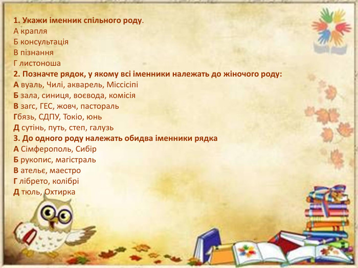 1. Укажи іменник спільного роду. А крапля. Б консультація. В пізнання. Г листоноша2. Позначте рядок, у якому всі іменники належать до жіночого роду: А вуаль, Чилі, акварель, МіссісіпіБ зала, синиця, воєвода, комісія. В загс, ГЕС, жовч, пастораль. Гбязь, СДПУ, Токіо, юнь. Д сутінь, путь, степ, галузь3. До одного роду належать обидва іменники рядка. А Сімферополь, Сибір. Б рукопис, магістраль. В ательє, маестро. Г лібрето, колібріД тюль, Охтирка