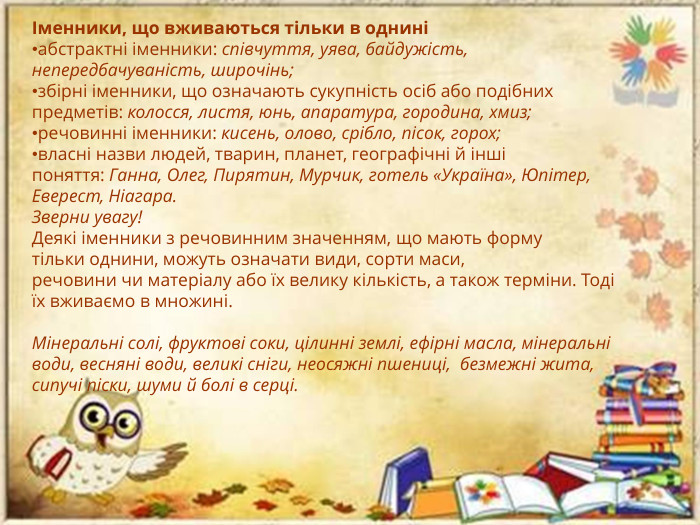 Іменники, що вживаються тільки в одниніабстрактні іменники: співчуття, уява, байдужість, непередбачуваність, широчінь; збірні іменники, що означають сукупність осіб або подібних предметів: колосся, листя, юнь, апаратура, городина, хмиз;речовинні іменники: кисень, олово, срібло, пісок, горох;власні назви людей, тварин, планет, географічні й інші поняття: Ганна, Олег, Пирятин, Мурчик, готель «Україна», Юпітер, Еверест, Ніагара. Зверни увагу!Деякі іменники з речовинним значенням, що мають форму тільки однини, можуть означати види, сорти маси, речовини чи матеріалу або їх велику кількість, а також терміни. Тоді їх вживаємо в множині. Мінеральні солі, фруктові соки, цілинні землі, ефірні масла, мінеральні води, весняні води, великі сніги, неосяжні пшениці,  безмежні жита, сипучі піски, шуми й болі в серці.