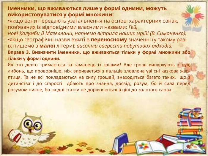 Іменники, що вживаються лише у формі однини, можуть використовуватися у формі множини:якщо вони передають узагальнення на основі характерних ознак, пов’язаних із відповідними власними назвами: Гей, нові Колумби й Магеллани, напнемо вітрила наших мрій! (В. Симоненко);якщо географічні назви вжиті в переносному значенні (у такому разі їх пишемо з малої літери): височіли еверести побутових відходів. Вправа 3. Визначити іменники, що вживаються тільки у формі множини або тільки у формі однини. Як ото дехто тримається за гаманець із грішми! Але гроші випурхують з рук, либонь, ще проворніше, ніж виривається з пальців зловлена уві сні казкова жар-птиця. Та не всі покладаються на силу грошей, знаходиться багато таких,  що з дитинства і до старості  дбають про знання, досвід, розум, бо й сила перед розумом никне, бо жодні статки не дорівняються в ціні до золотого слова. 