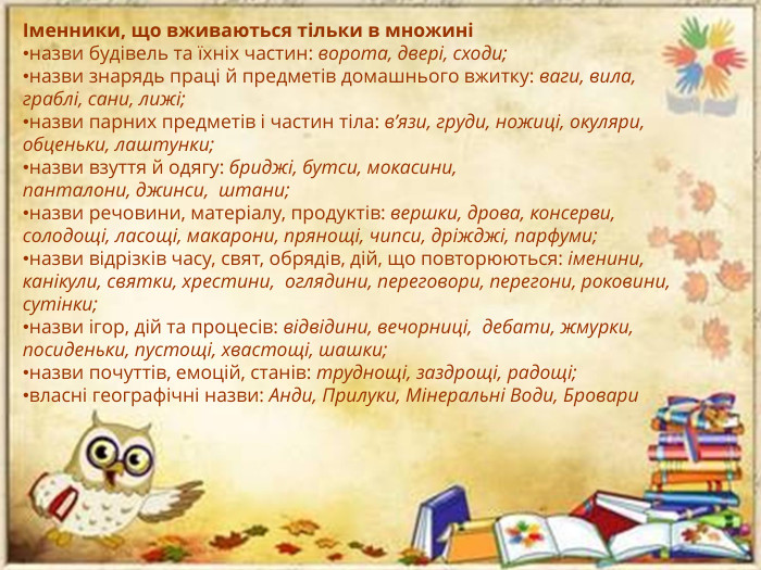 Іменники, що вживаються тільки в множиніназви будівель та їхніх частин: ворота, двері, сходи;назви знарядь праці й предметів домашнього вжитку: ваги, вила, граблі, сани, лижі;назви парних предметів і частин тіла: в’язи, груди, ножиці, окуляри, обценьки, лаштунки;назви взуття й одягу: бриджі, бутси, мокасини, панталони, джинси,  штани;назви речовини, матеріалу, продуктів: вершки, дрова, консерви, солодощі, ласощі, макарони, прянощі, чипси, дріжджі, парфуми;назви відрізків часу, свят, обрядів, дій, що повторюються: іменини, канікули, святки, хрестини,  оглядини, переговори, перегони, роковини, сутінки;назви ігор, дій та процесів: відвідини, вечорниці,  дебати, жмурки, посиденьки, пустощі, хвастощі, шашки;назви почуттів, емоцій, станів: труднощі, заздрощі, радощі; власні географічні назви: Анди, Прилуки, Мінеральні Води, Бровари